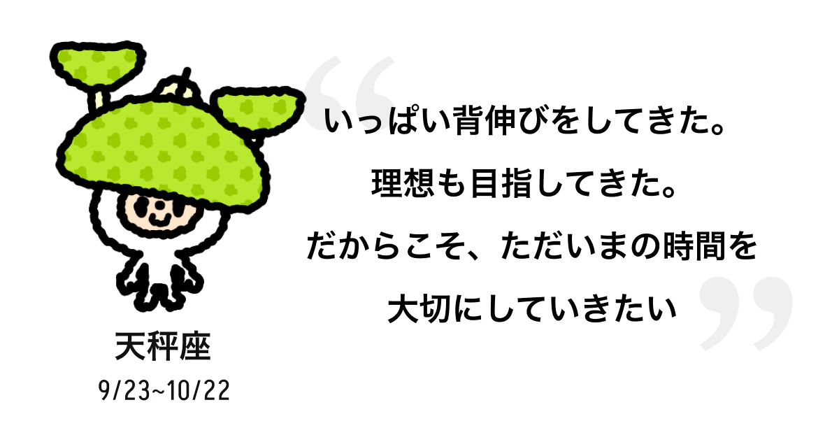 天秤座 9/23 ~ 10/22 いっぱい背伸びをしてきた。理想も目指してきた。だからこそ、ただいまの時間を大切にしていきたい