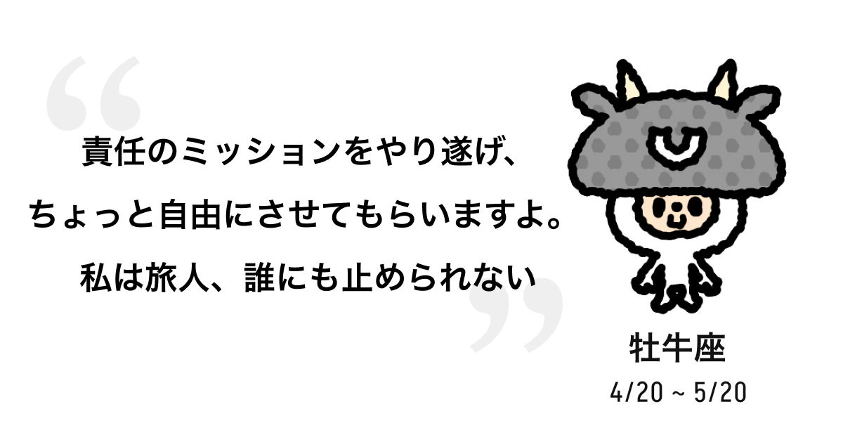 牡牛座 4/20 ~ 5/20 責任のミッションをやり遂げ、ちょっと自由にさせてもらいますよ。私は旅人、誰にも止められない