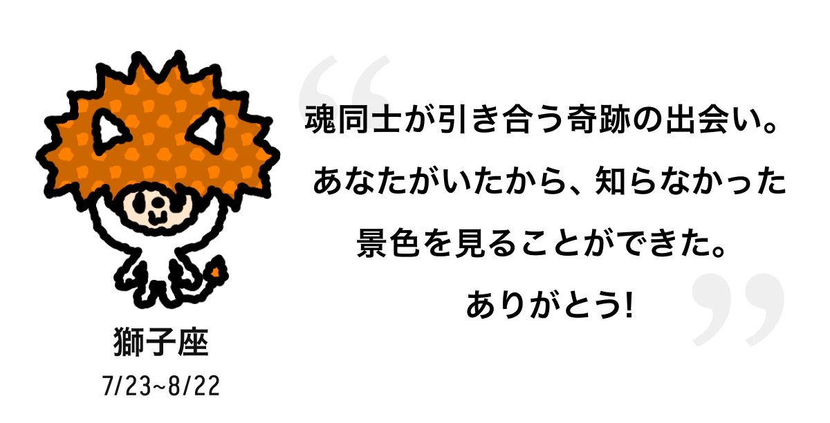 獅子座 7/23 ~ 8/22 魂同士が引き合う奇跡の出会い。あなたがいたから、知らなかった景色を見ることができた。ありがとう! 
