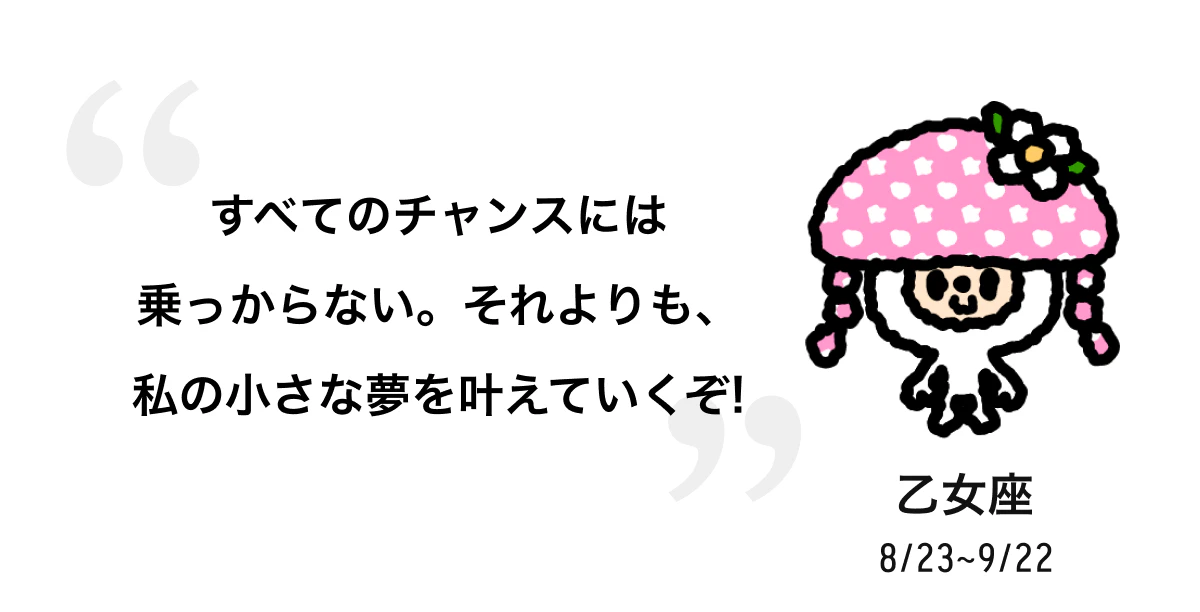 乙女座 8/23 ~ 9/22 すべてのチャンスには乗っからない。それよりも、私の小さな夢を叶えていくぞ! 