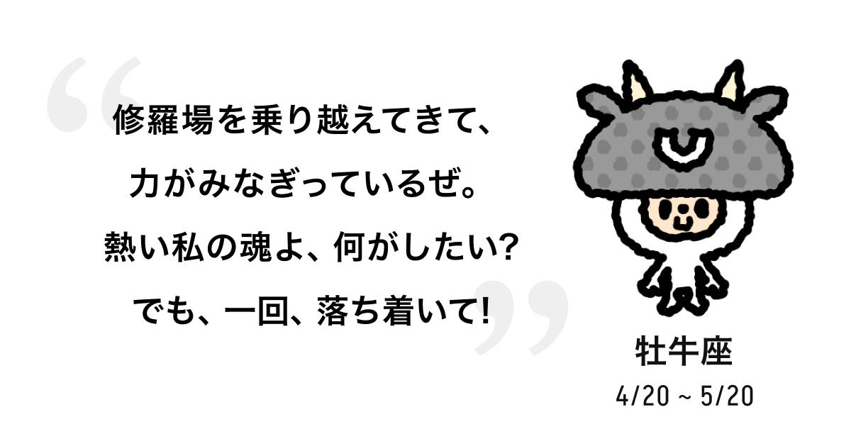 牡牛座 4/20 ~ 5/20 修羅場を乗り越えてきて、力がみなぎっているぜ。熱い私の魂よ、何がしたい? でも、一回、落ち着いて! 