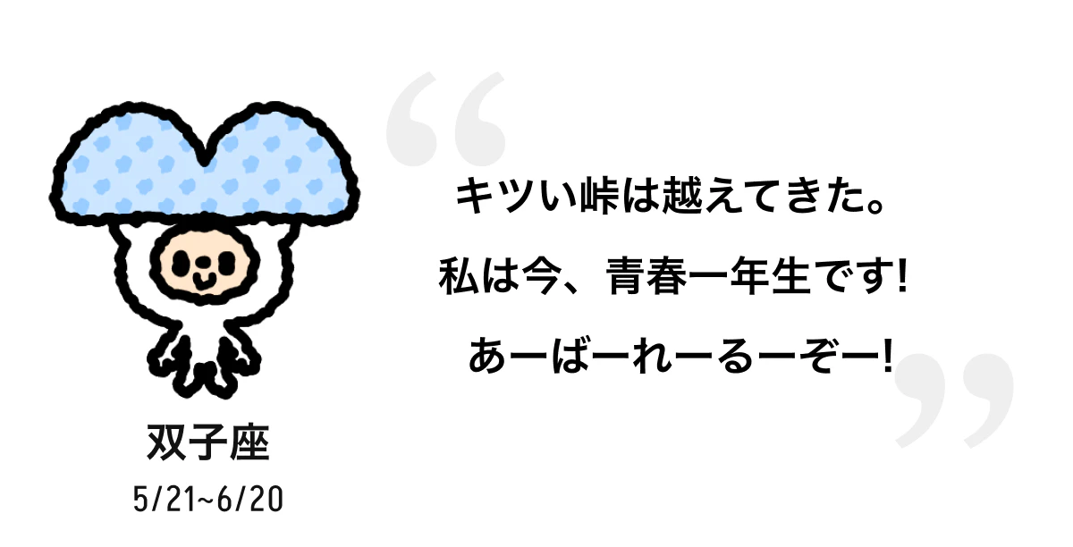 双子座 5/21 ~ 6/20 キツい峠は越えてきた。私は今、青春一年生です! あーばーれーるーぞー! 