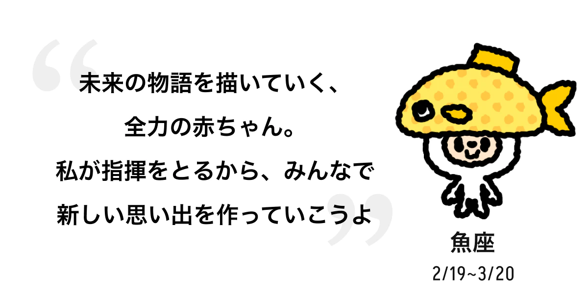 魚座 2/19 ~ 3/20 未来の物語を描いていく、全力の赤ちゃん。私が指揮をとるから、みんなで新しい思い出を作っていこうよ