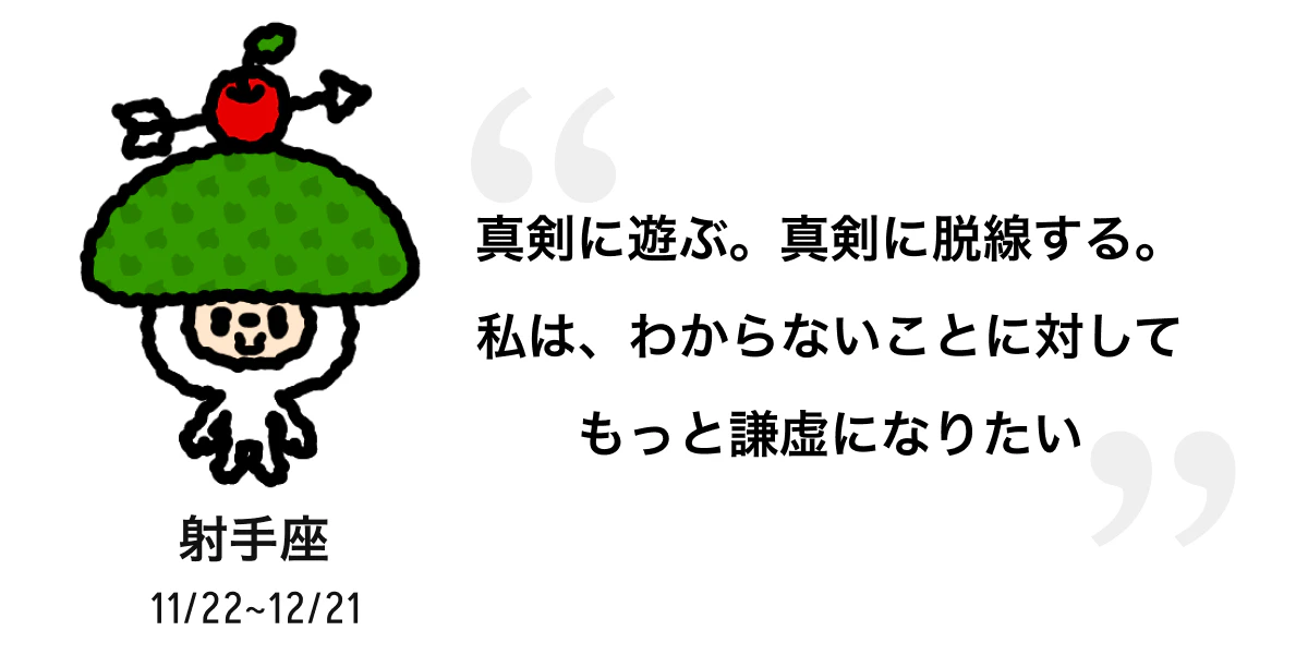 射手座 11/22 ~ 12/21 真剣に遊ぶ。真剣に脱線する。私は、わからないことに対してもっと謙虚になりたい