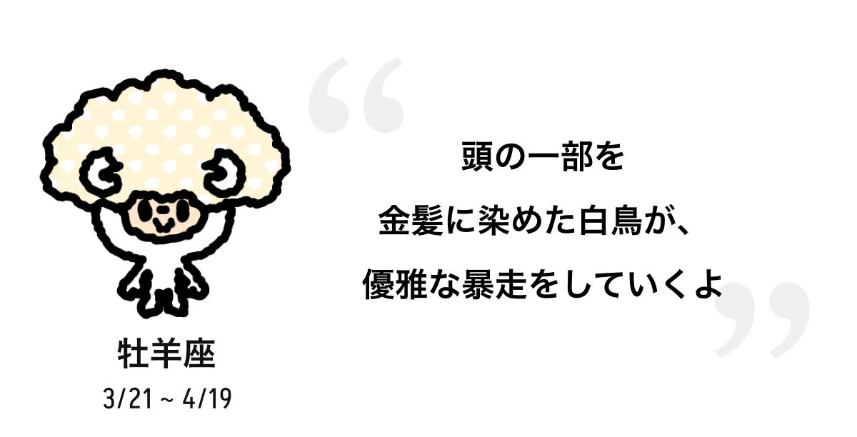 牡羊座 3/21 ~ 4/19 頭の一部を金髪に染めた白鳥が、優雅な暴走をしていくよ