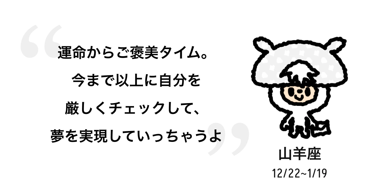 山羊座 12/22 ~ 1/19 運命からご褒美タイム。今まで以上に自分を厳しくチェックして、夢を実現していっちゃうよ