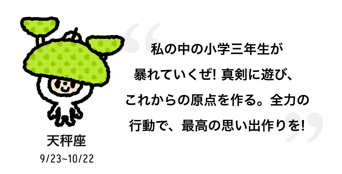天秤座 9/23 ~ 10/22 私の中の小学三年生が暴れていくぜ! 真剣に遊び、これからの原点を作る。全力の行動で、最高の思い出作りを! 