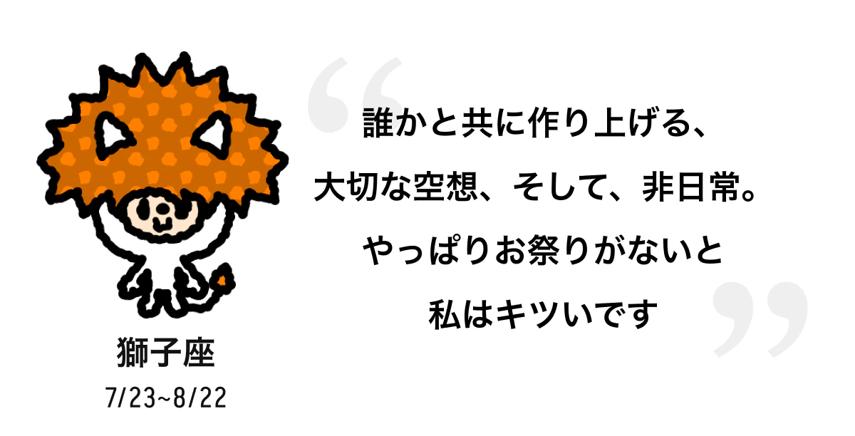 獅子座 7/23 ~ 8/22 誰かと共に作り上げる、大切な空想、そして、非日常。やっぱりお祭りがないと私はキツいです