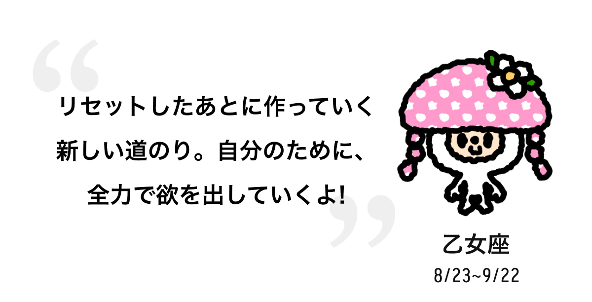 乙女座 8/23 ~ 9/22 リセットしたあとに作っていく新しい道のり。自分のために、全力で欲を出していくよ! 