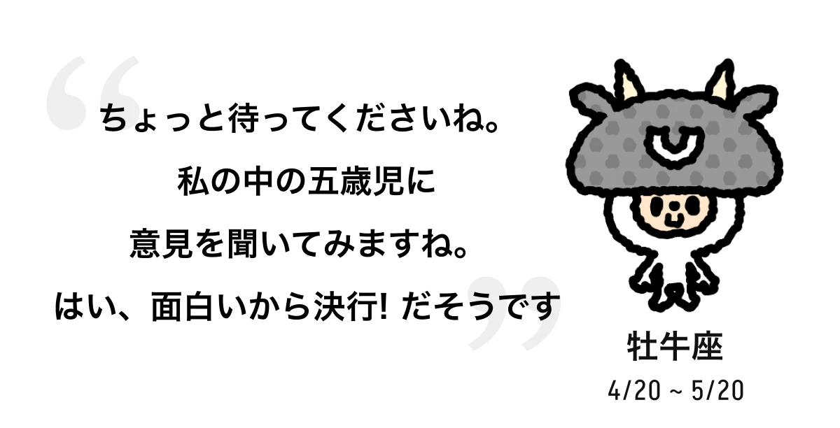 牡牛座 4/20 ~ 5/20 ちょっと待ってくださいね。私の中の五歳児に意見を聞いてみますね。はい、面白いから決行! だそうです