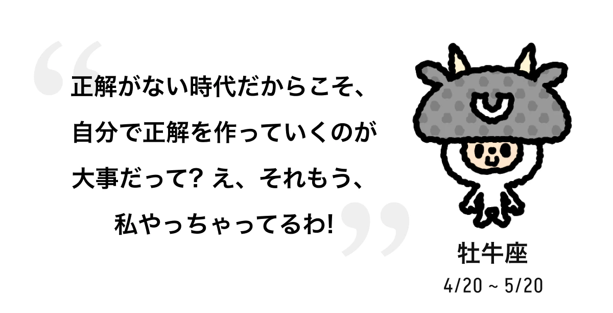牡牛座 4/20 ~ 5/20 正解がない時代だからこそ、自分で正解を作っていくのが大事だって? え、それもう、私やっちゃってるわ! 