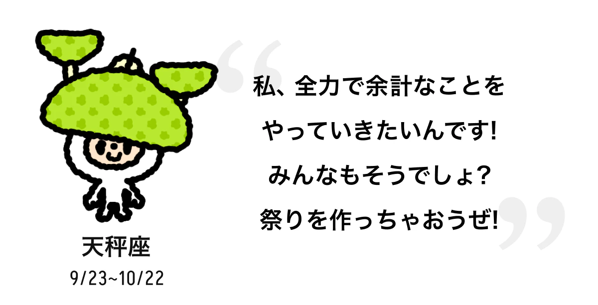 天秤座 9/23 ~ 10/22 私、全力で余計なことをやっていきたいんです! みんなもそうでしょ? 祭りを作っちゃおうぜ! 