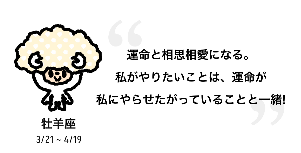 牡羊座 3/21 ~ 4/19 運命と相思相愛になる。私がやりたいことは、運命が私にやらせたがっていることと一緒! 