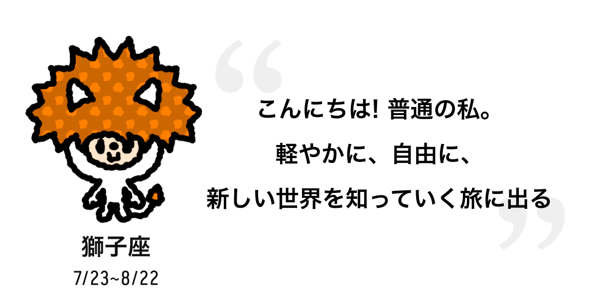 獅子座 7/23 ~ 8/22 こんにちは! 普通の私。軽やかに、自由に、新しい世界を知っていく旅に出る