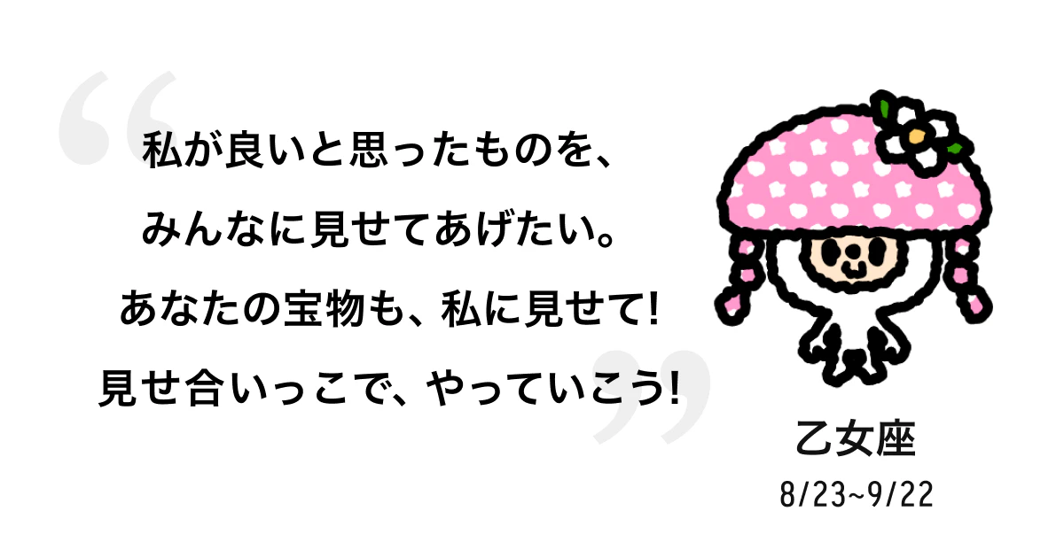 乙女座 8/23 ~ 9/22 私が良いと思ったものを、みんなに見せてあげたい。あなたの宝物も、私に見せて! 見せ合いっこで、やっていこう! 