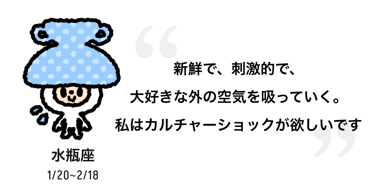 水瓶座 1/20 ~ 2/18 新鮮で、刺激的で、大好きな外の空気を吸っていく。私はカルチャーショックが欲しいです