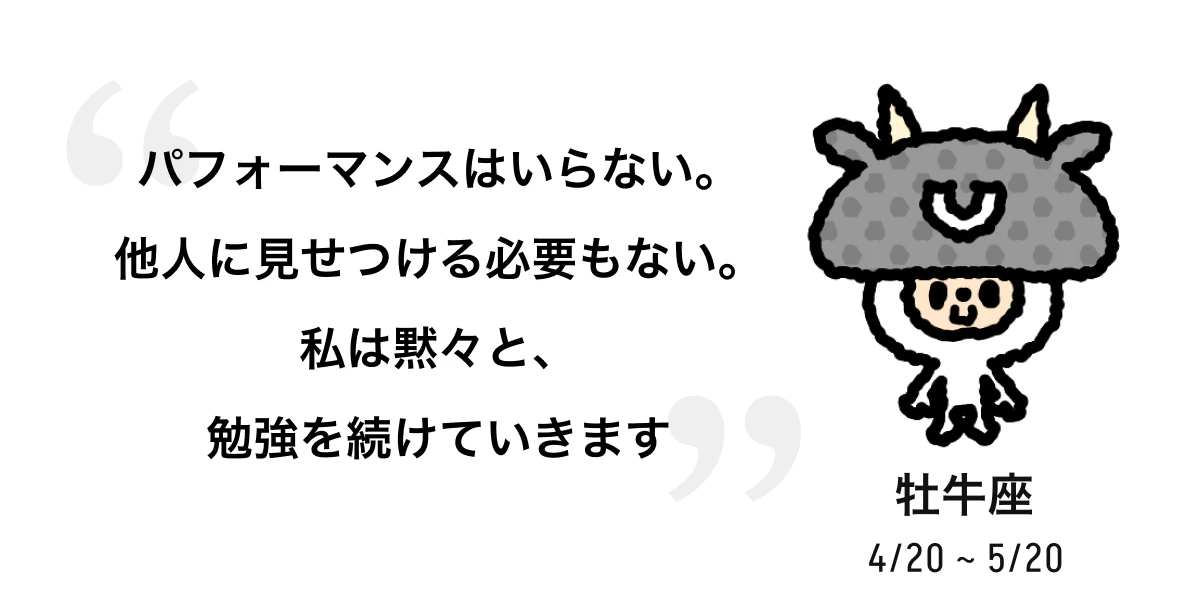 牡牛座 4/20 ~ 5/20 パフォーマンスはいらない。他人に見せつける必要もない。私は黙々と、勉強を続けていきます