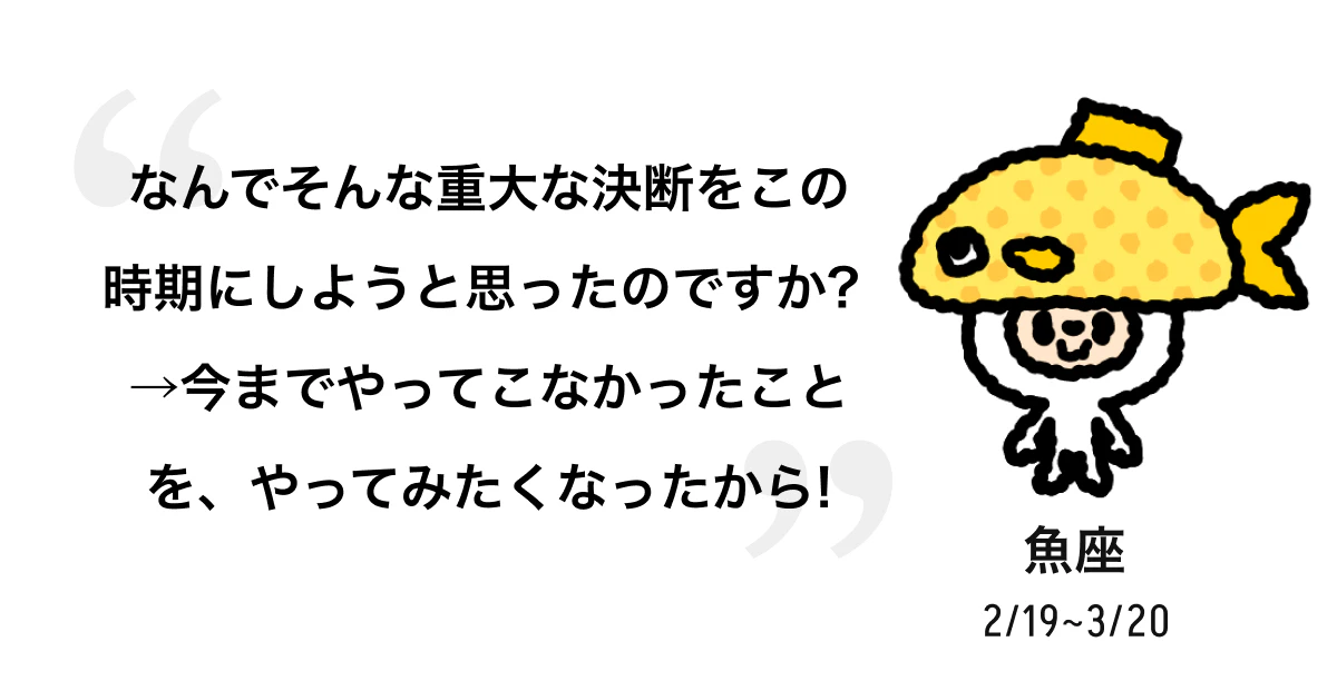 魚座 2/19 ~ 3/20 なんでそんな重大な決断をこの時期にしようと思ったのですか? →今までやってこなかったことを、やってみたくなったから! 