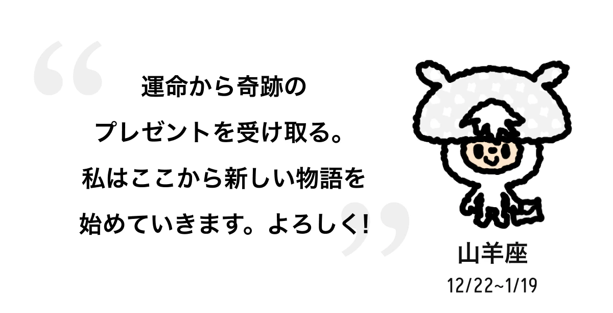 山羊座 12/22 ~ 1/19 運命から奇跡のプレゼントを受け取る。私はここから新しい物語を始めていきます。よろしく! 