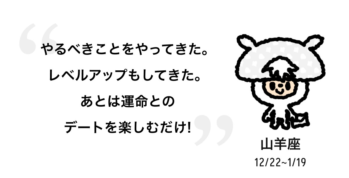 山羊座 12/22 ~ 1/19 やるべきことをやってきた。レベルアップもしてきた。あとは運命とのデートを楽しむだけ! 