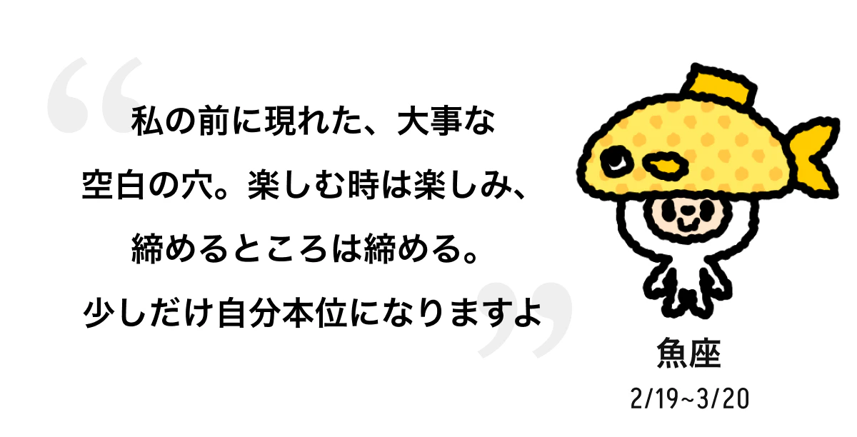 魚座 2/19 ~ 3/20 私の前に現れた、大事な空白の穴。楽しむ時は楽しみ、締めるところは締める。少しだけ自分本位になりますよ