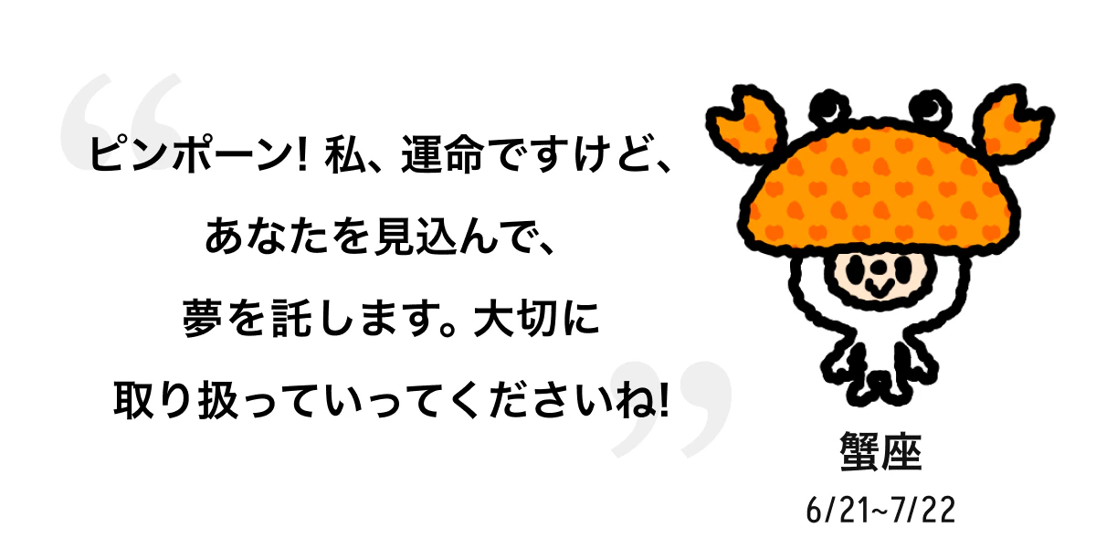 蟹座 6/21 ~ 7/22 ピンポーン! 私、運命ですけど、あなたを見込んで、夢を託します。大切に取り扱っていってくださいね! 