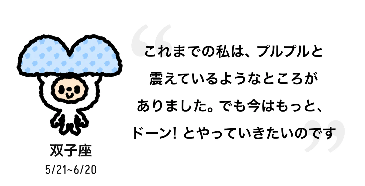 双子座 5/21 ~ 6/20 これまでの私は、プルプルと震えているようなところがありました。でも今はもっと、ドーン! とやっていきたいのです