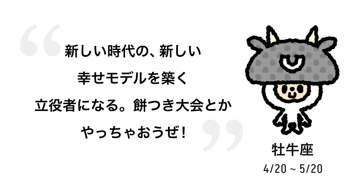 牡牛座 4/20 ~ 5/20 新しい時代の、新しい幸せモデルを築く立役者になる。餅つき大会とかやっちゃおうぜ！