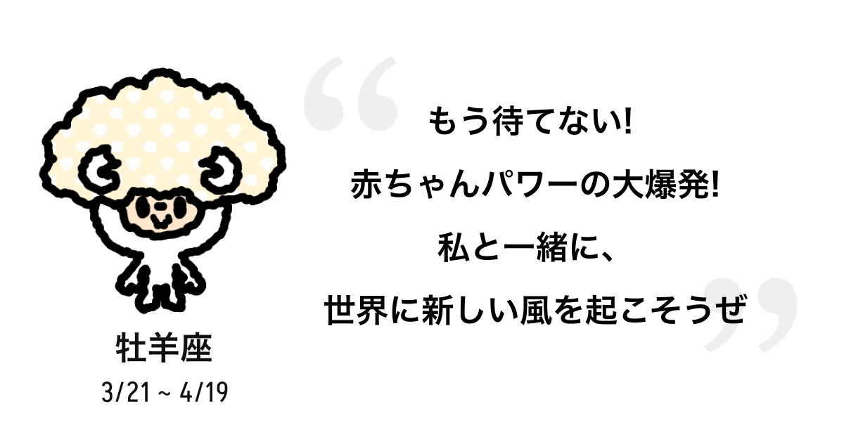牡羊座 3/21 ~ 4/19 もう待てない! 赤ちゃんパワーの大爆発! 私と一緒に、世界に新しい風を起こそうぜ