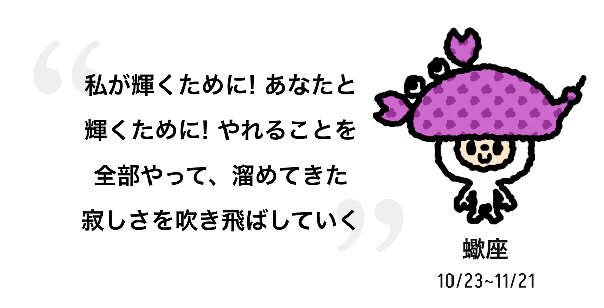 蠍座 10/23 ~ 11/21 私が輝くために! あなたと輝くために! やれることを全部やって、溜めてきた寂しさを吹き飛ばしていく