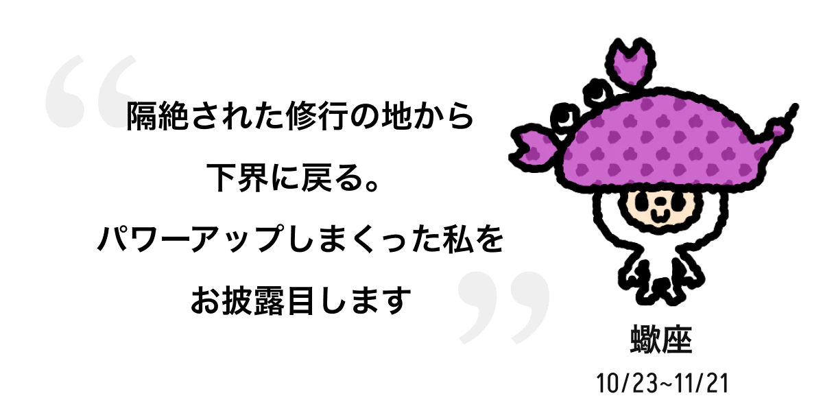 蠍座 10/23 ~ 11/21 隔絶された修行の地から下界に戻る。パワーアップしまくった私をお披露目します