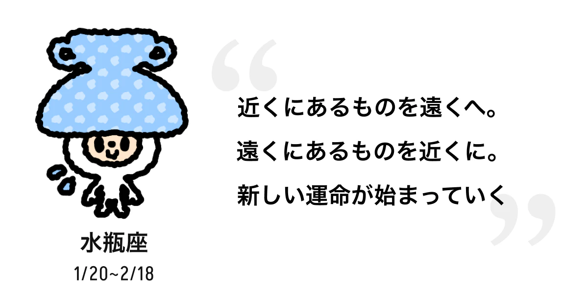 水瓶座 1/20 ~ 2/18 近くにあるものを遠くへ。遠くにあるものを近くに。新しい運命が始まっていく