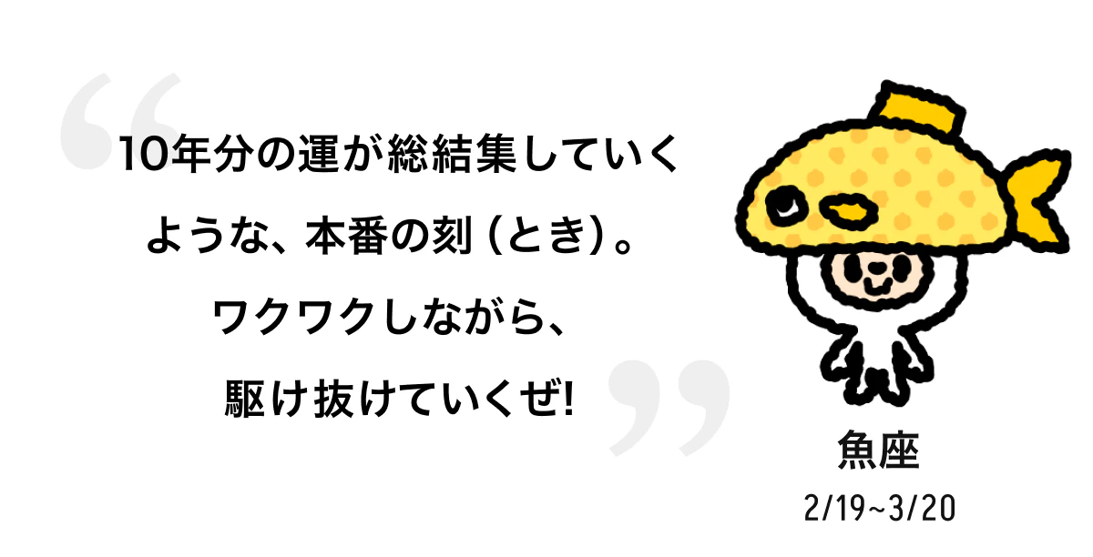 魚座 2/19 ~ 3/20 10年分の運が総結集していくような、本番の刻（とき）。ワクワクしながら、駆け抜けていくぜ! 