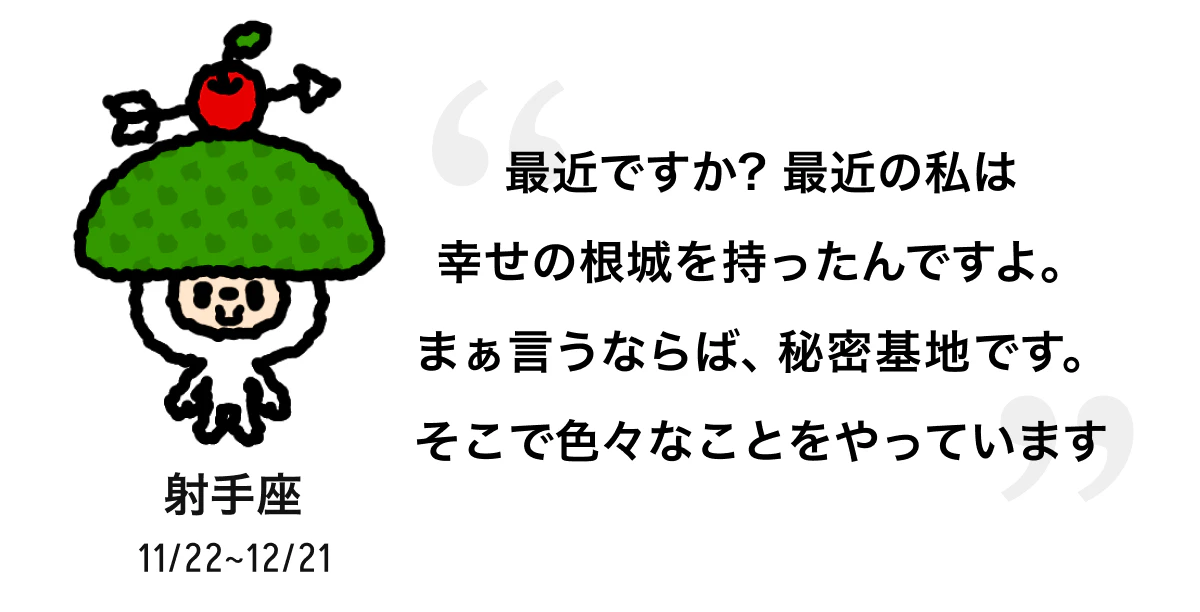 射手座 11/22 ~ 12/21 最近ですか? 最近の私は幸せの根城を持ったんですよ。まぁ言うならば、秘密基地です。そこで色々なことをやっています