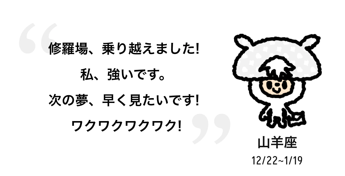 山羊座 12/22 ~ 1/19 修羅場、乗り越えました! 私、強いです。次の夢、早く見たいです! ワクワクワクワク! 