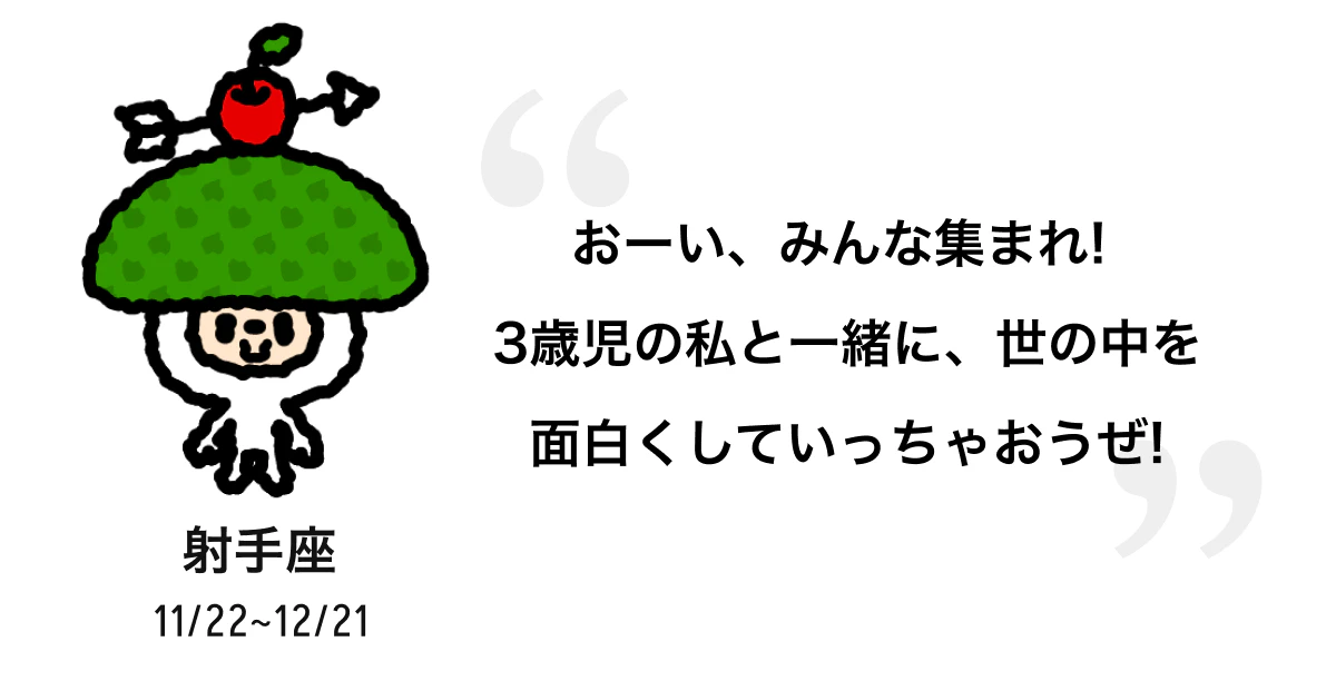 射手座 11/22 ~ 12/21 おーい、みんな集まれ! 3歳児の私と一緒に、世の中を面白くしていっちゃおうぜ! 